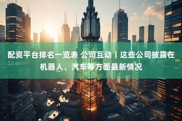 配资平台排名一览表 公司互动丨这些公司披露在机器人、汽车等方面最新情况