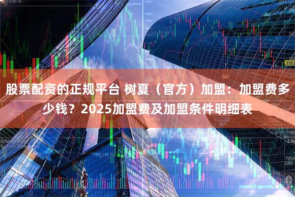 股票配资的正规平台 树夏（官方）加盟：加盟费多少钱？2025加盟费及加盟条件明细表