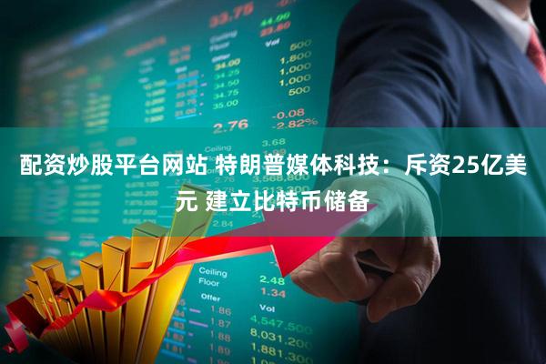 配资炒股平台网站 特朗普媒体科技：斥资25亿美元 建立比特币储备