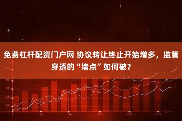 免费杠杆配资门户网 协议转让终止开始增多，监管穿透的“堵点”如何破？