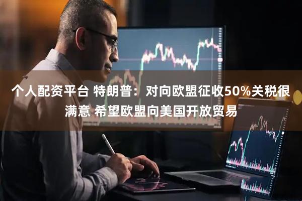 个人配资平台 特朗普：对向欧盟征收50%关税很满意 希望欧盟向美国开放贸易