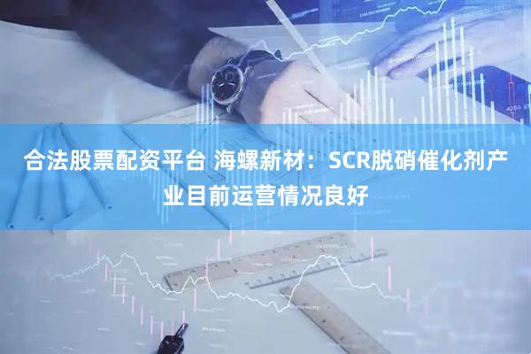 合法股票配资平台 海螺新材：SCR脱硝催化剂产业目前运营情况良好