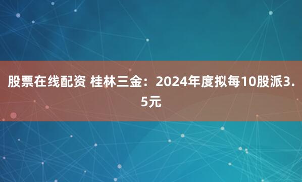 股票在线配资 桂林三金：2024年度拟每10股派3.5元