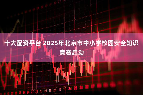 十大配资平台 2025年北京市中小学校园安全知识竞赛启动