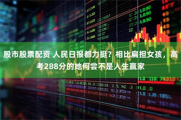 股市股票配资 人民日报都力挺？相比扁担女孩，高考288分的她何尝不是人生赢家
