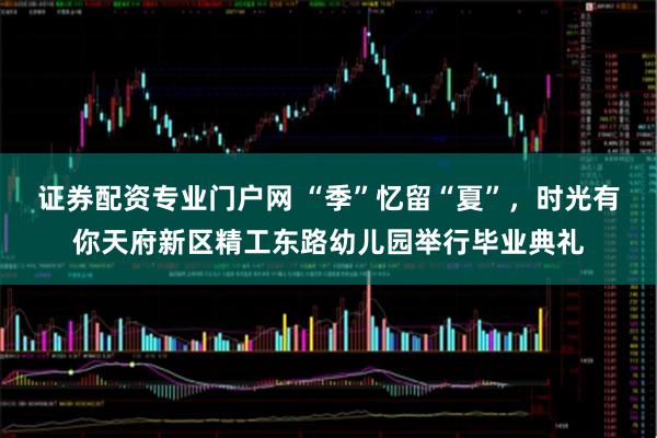 证券配资专业门户网 “季”忆留“夏”，时光有你天府新区精工东路幼儿园举行毕业典礼