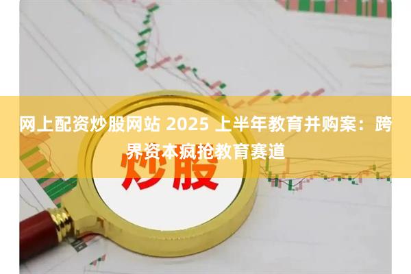网上配资炒股网站 2025 上半年教育并购案：跨界资本疯抢教育赛道